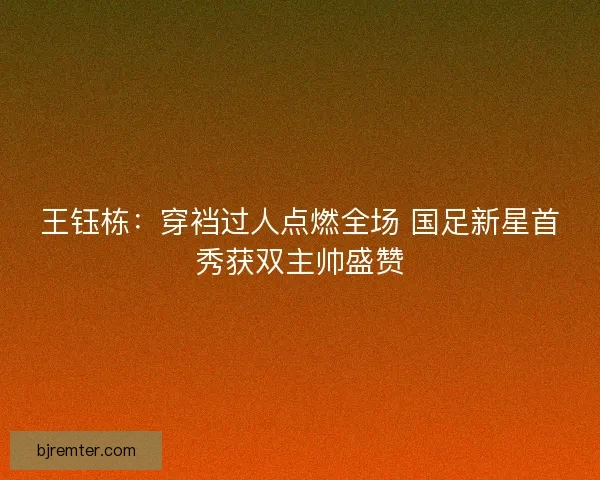 王钰栋：穿裆过人点燃全场 国足新星首秀获双主帅盛赞