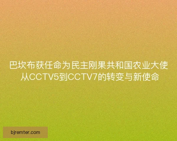 巴坎布获任命为民主刚果共和国农业大使 从CCTV5到CCTV7的转变与新使命
