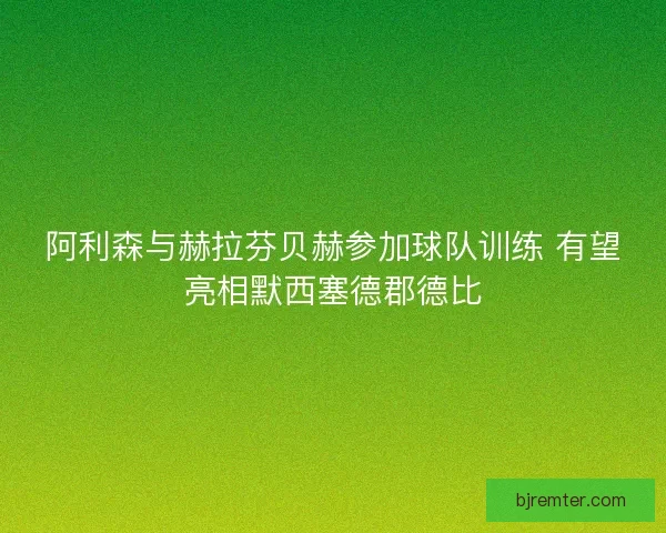 阿利森与赫拉芬贝赫参加球队训练 有望亮相默西塞德郡德比