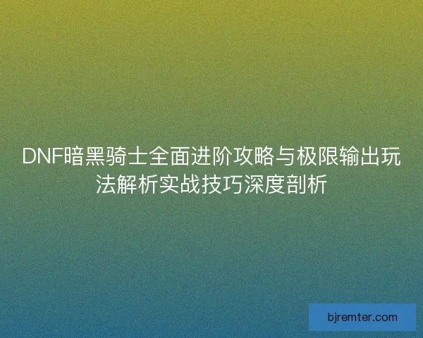DNF暗黑骑士全面进阶攻略与极限输出玩法解析实战技巧深度剖析