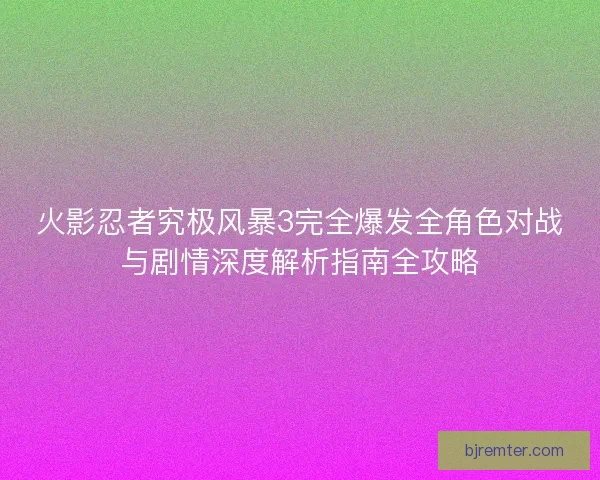 火影忍者究极风暴3完全爆发全角色对战与剧情深度解析指南全攻略