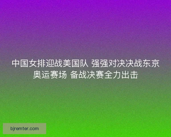 中国女排迎战美国队 强强对决决战东京奥运赛场 备战决赛全力出击