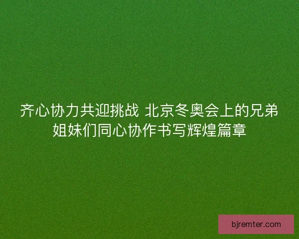 齐心协力共迎挑战 北京冬奥会上的兄弟姐妹们同心协作书写辉煌篇章