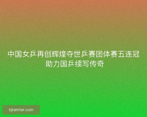 中国女乒再创辉煌夺世乒赛团体赛五连冠 助力国乒续写传奇