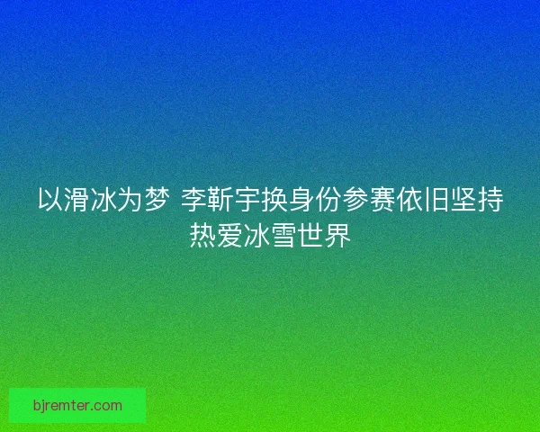 以滑冰为梦 李靳宇换身份参赛依旧坚持热爱冰雪世界