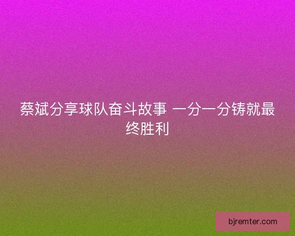 蔡斌分享球队奋斗故事 一分一分铸就最终胜利