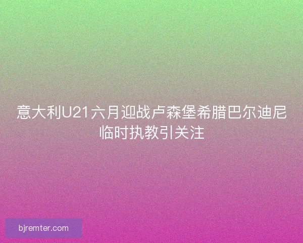 意大利U21六月迎战卢森堡希腊巴尔迪尼临时执教引关注