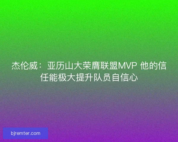 杰伦威：亚历山大荣膺联盟MVP 他的信任能极大提升队员自信心