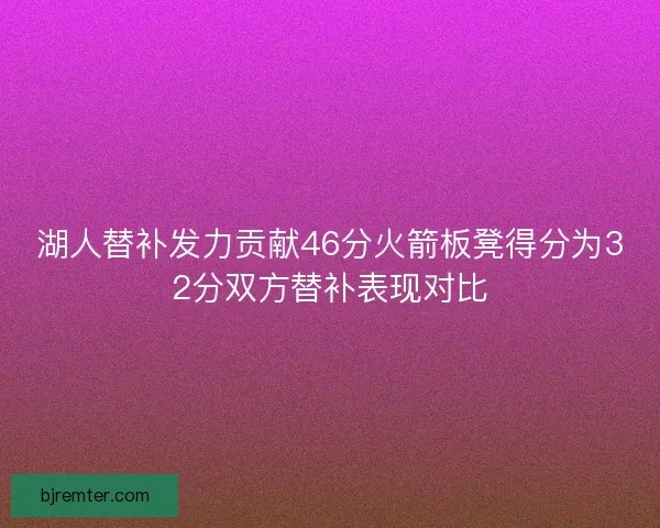 湖人替补发力贡献46分火箭板凳得分为32分双方替补表现对比