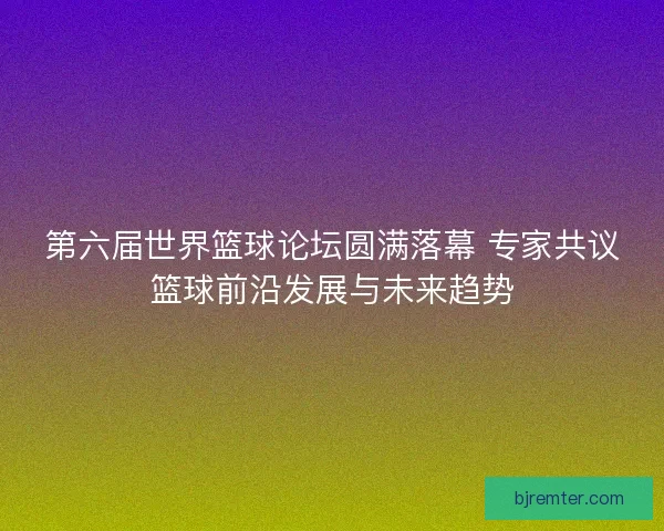 第六届世界篮球论坛圆满落幕 专家共议篮球前沿发展与未来趋势