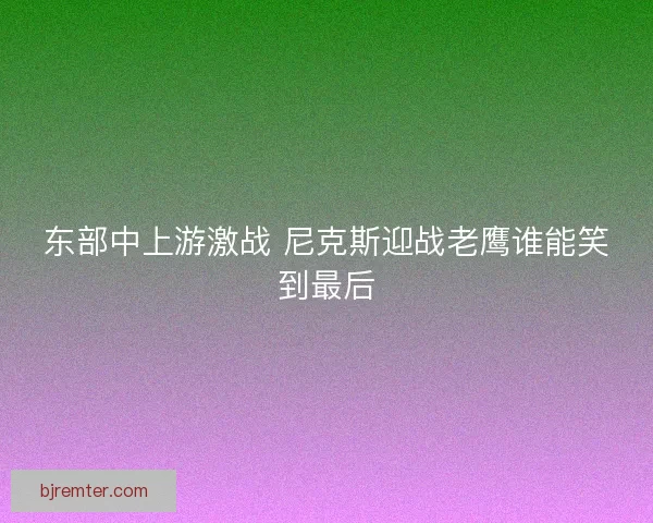 东部中上游激战 尼克斯迎战老鹰谁能笑到最后