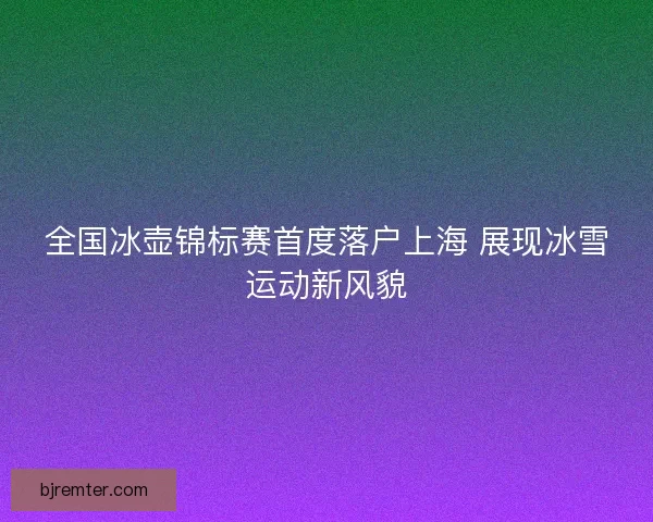 全国冰壶锦标赛首度落户上海 展现冰雪运动新风貌