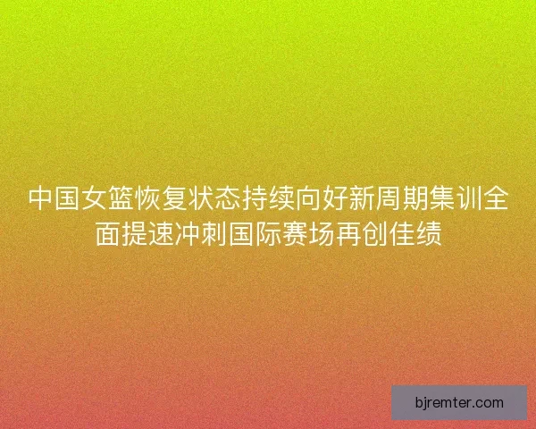 中国女篮恢复状态持续向好新周期集训全面提速冲刺国际赛场再创佳绩