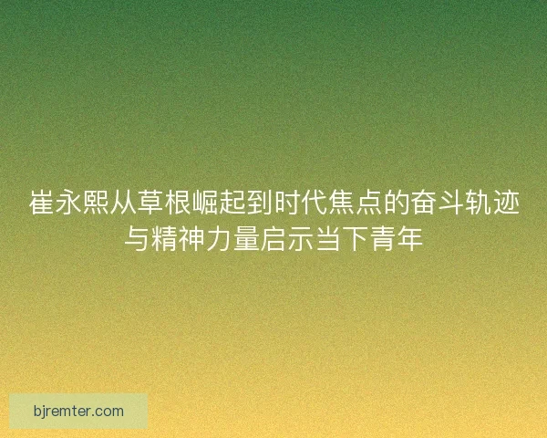 崔永熙从草根崛起到时代焦点的奋斗轨迹与精神力量启示当下青年