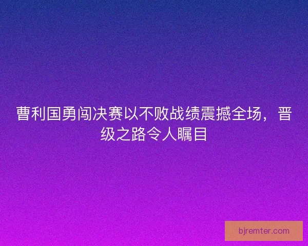 曹利国勇闯决赛以不败战绩震撼全场，晋级之路令人瞩目