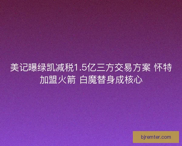 美记曝绿凯减税1.5亿三方交易方案 怀特加盟火箭 白魔替身成核心