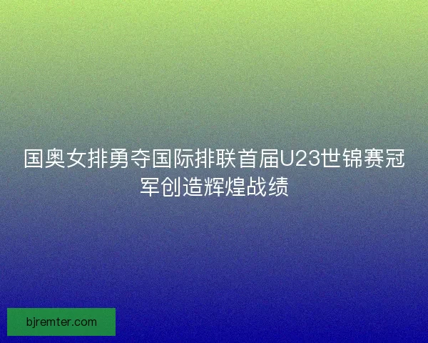 国奥女排勇夺国际排联首届U23世锦赛冠军创造辉煌战绩