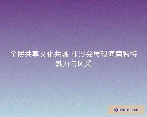 全民共享文化共融 亚沙会展现海南独特魅力与风采