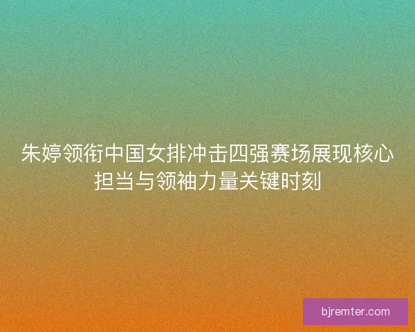 朱婷领衔中国女排冲击四强赛场展现核心担当与领袖力量关键时刻