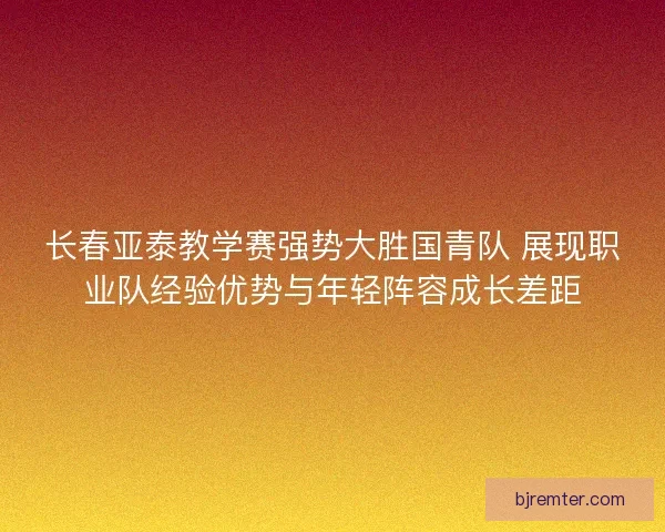 长春亚泰教学赛强势大胜国青队 展现职业队经验优势与年轻阵容成长差距