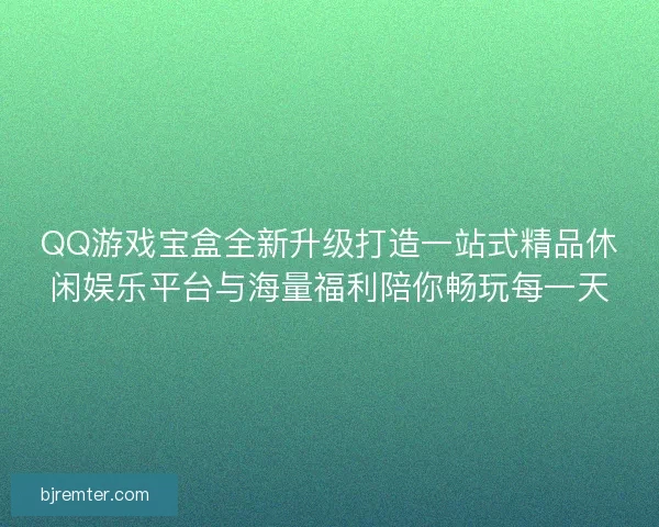 QQ游戏宝盒全新升级打造一站式精品休闲娱乐平台与海量福利陪你畅玩每一天