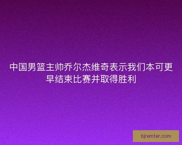 中国男篮主帅乔尔杰维奇表示我们本可更早结束比赛并取得胜利