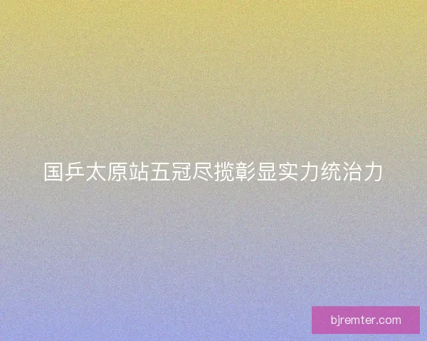 国乒太原站五冠尽揽彰显实力统治力