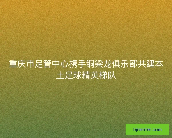 重庆市足管中心携手铜梁龙俱乐部共建本土足球精英梯队