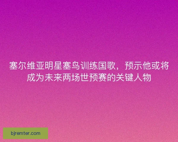 塞尔维亚明星塞鸟训练国歌，预示他或将成为未来两场世预赛的关键人物