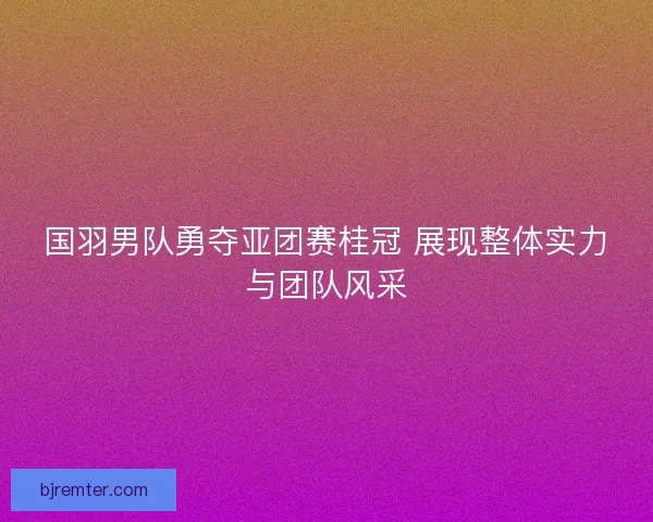 国羽男队勇夺亚团赛桂冠 展现整体实力与团队风采